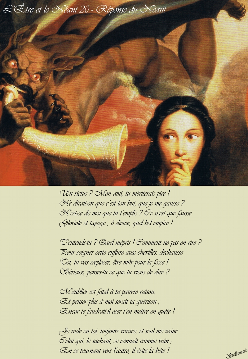 L'Être et le Néant 20 - Réponse du Néant / / Un rictus ? Mon ami, tu mériterais pire ! / Ne dirait-on que c’est ton but, que je me gausse ? / N’est-ce de moi que tu t’emplis ? Ce n’est que fausse / Gloriole et tapage ; ô dieux, quel bel empire ! / / T’entends-tu ? Quel mépris ! Comment ne pas en rire ? / Pour soigner cette enflure aux chevilles, déchausse / Toi, tu vas exploser, être mûr pour la fosse ! / Sérieux, penses-tu ce que tu viens de dire ? / / M’oublier est fatal à ta pauvre raison, / Et penser plus à moi serait ta guérison ; / Encor te faudrait-il oser t’en mettre en quête ! / / Je rode en toi, toujours vorace, et seul me vainc / Celui qui, le sachant, se connaît comme vain ; / En se tournant vers l’autre, il évite la bête ! / / Stellamaris